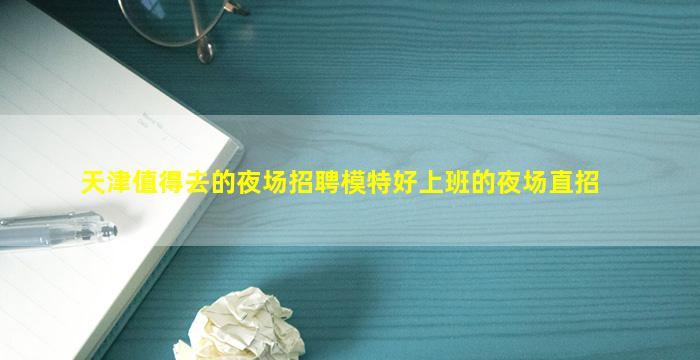 天津值得去的夜场招聘模特好上班的夜场直招